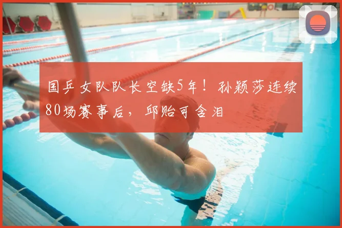 国乒女队队长空缺5年!孙颖莎连续80场赛事后,邱贻可含泪