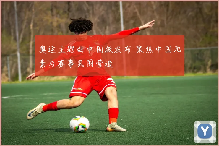 奥运主题曲中国版发布 聚焦中国元素与赛事氛围营造