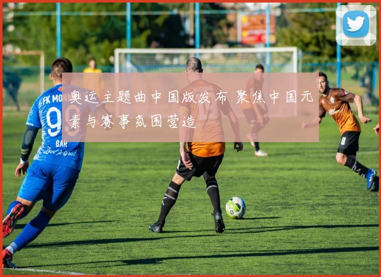 奥运主题曲中国版发布 聚焦中国元素与赛事氛围营造