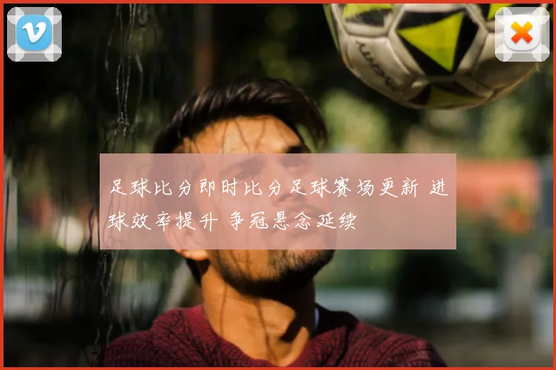 足球比分即时比分足球赛场更新 进球效率提升 争冠悬念延续