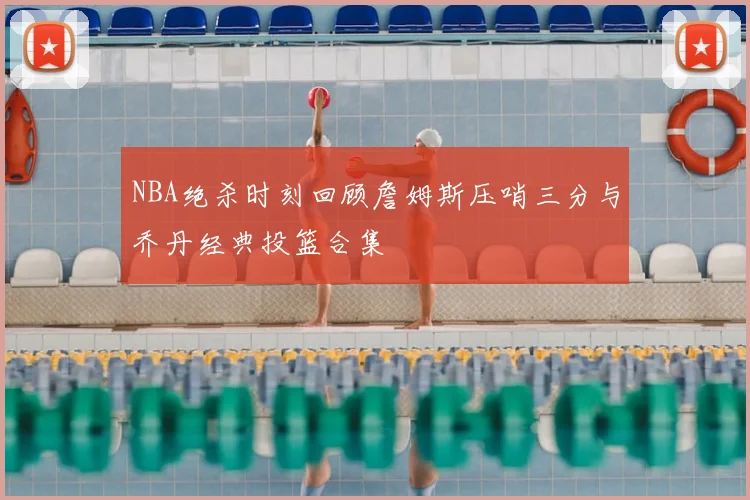 NBA绝杀时刻回顾詹姆斯压哨三分与乔丹经典投篮合集