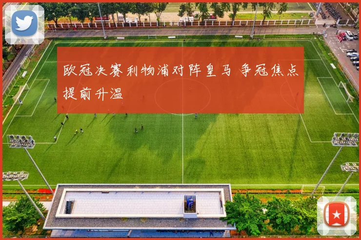 欧冠决赛利物浦对阵皇马 争冠焦点提前升温