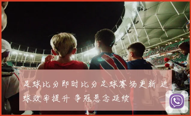 足球比分即时比分足球赛场更新 进球效率提升 争冠悬念延续