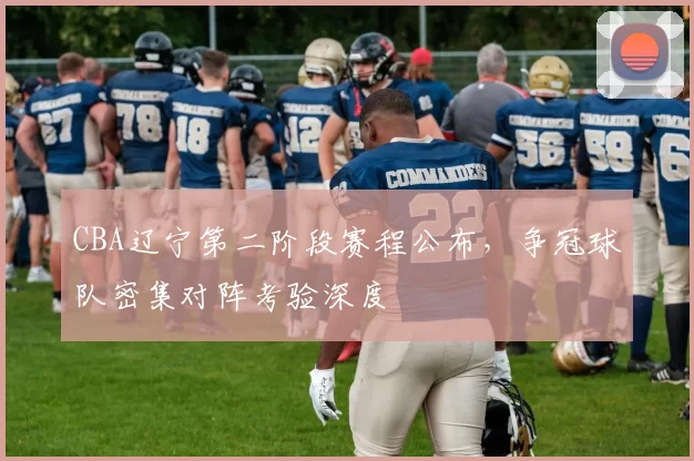 CBA辽宁第二阶段赛程公布，争冠球队密集对阵考验深度