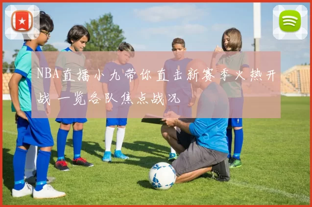 NBA直播小九带你直击新赛季火热开战 一览各队焦点战况