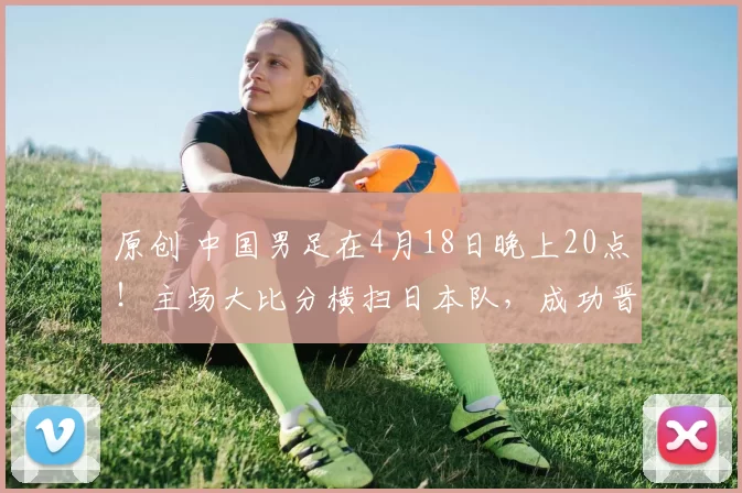 原创 中国男足在4月18日晚上20点！主场大比分横扫日本队，成功晋级亚洲杯半决赛