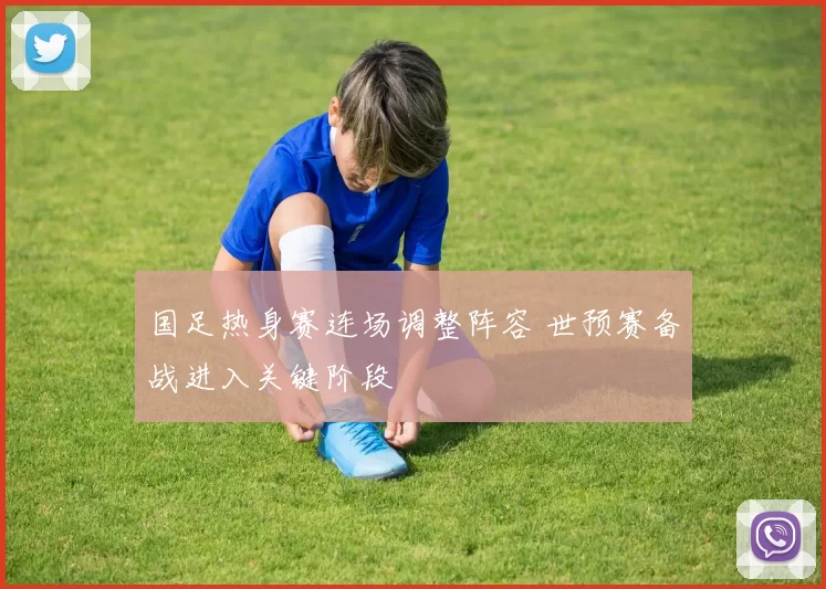 国足热身赛连场调整阵容 世预赛备战进入关键阶段