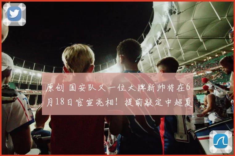 原创 国安队又一位大牌新帅将在6月18日官宣亮相！提前敲定中超夏窗7人离队，值得期待
