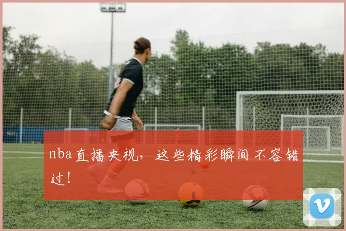 nba直播央视，这些精彩瞬间不容错过！