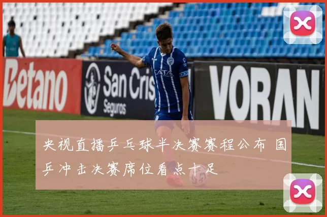 央视直播乒乓球半决赛赛程公布 国乒冲击决赛席位看点十足