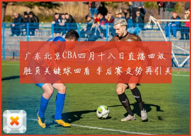 广东北京CBA四月十八日直播回放 胜负关键球回看 季后赛走势再引关注