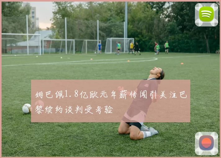 姆巴佩1.8亿欧元年薪传闻引关注巴黎续约谈判受考验