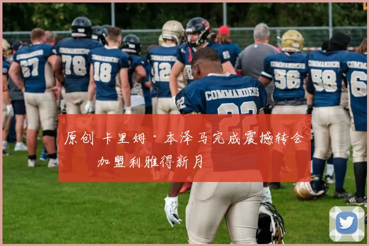 原创 卡里姆·本泽马完成震撼转会，加盟利雅得新月