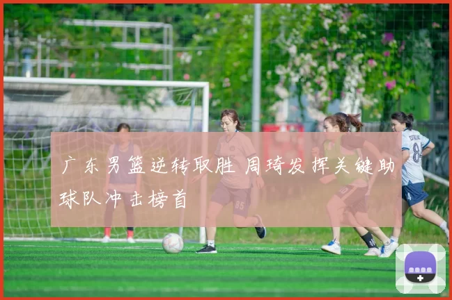 广东男篮逆转取胜 周琦发挥关键助球队冲击榜首