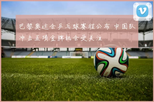 巴黎奥运会乒乓球赛程公布 中国队冲击五项金牌机会受关注