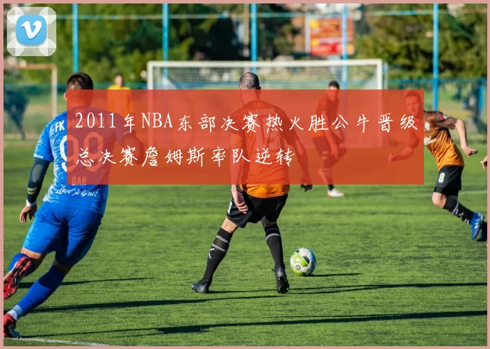 2011年NBA东部决赛热火胜公牛晋级总决赛詹姆斯率队逆转