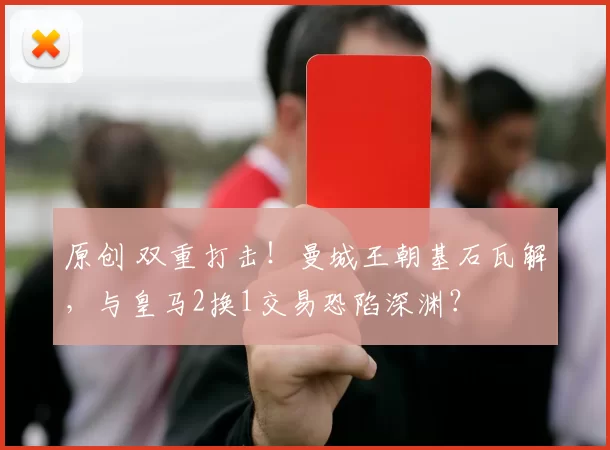 原创 双重打击！曼城王朝基石瓦解，与皇马2换1交易恐陷深渊？