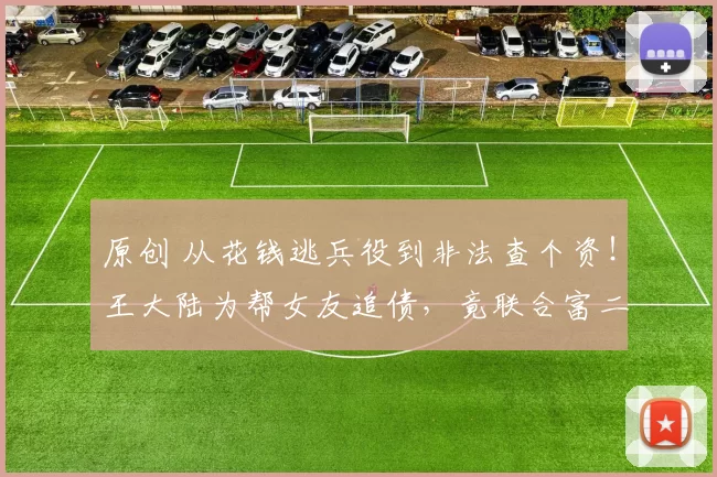 原创 从花钱逃兵役到非法查个资！王大陆为帮女友追债，竟联合富二代、黑帮和腐败警察非法购买个资，明星光环下的黑暗人脉网触目惊心