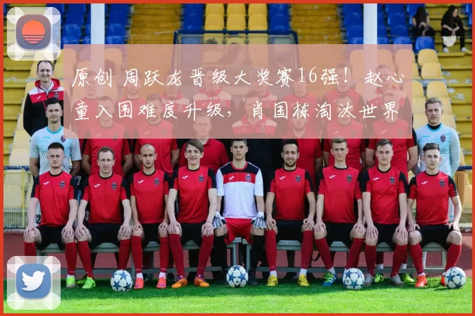 原创 周跃龙晋级大奖赛16强！赵心童入围难度升级，肖国栋淘汰世界第二