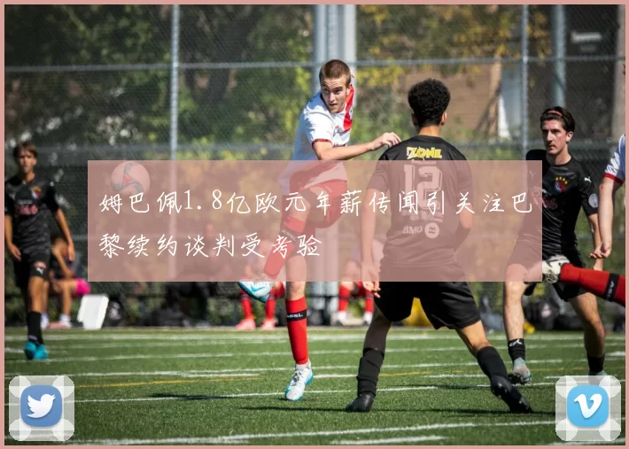 姆巴佩1.8亿欧元年薪传闻引关注巴黎续约谈判受考验