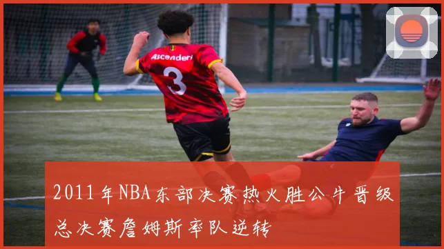 2011年NBA东部决赛热火胜公牛晋级总决赛詹姆斯率队逆转
