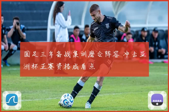 国足三年备战集训磨合阵容 冲击亚洲杯正赛资格成看点