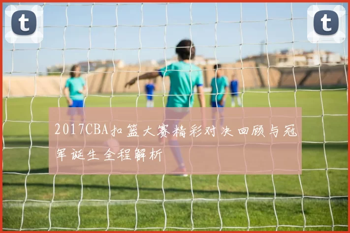 2017CBA扣篮大赛精彩对决回顾与冠军诞生全程解析