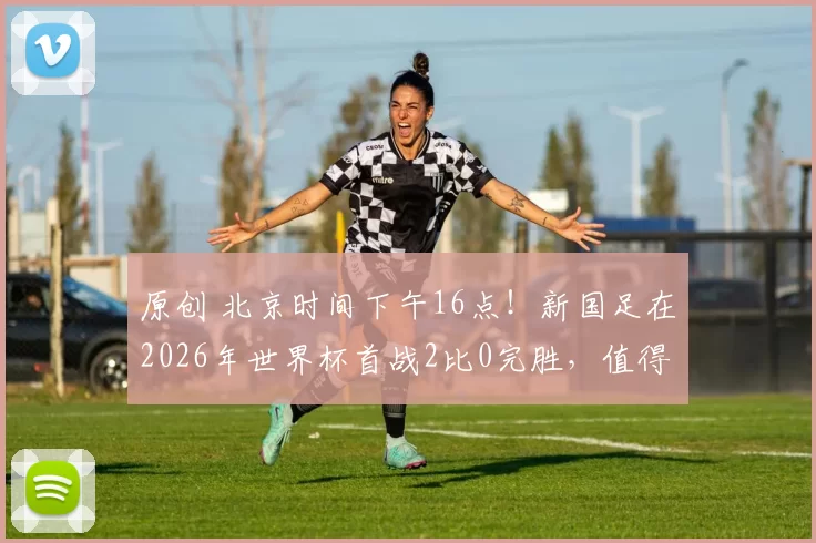 原创 北京时间下午16点！新国足在2026年世界杯首战2比0完胜，值得期待
