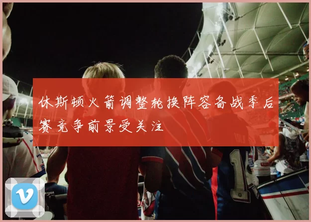 休斯顿火箭调整轮换阵容备战季后赛竞争前景受关注