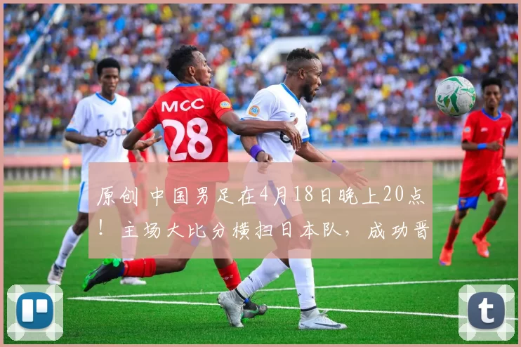 原创 中国男足在4月18日晚上20点！主场大比分横扫日本队，成功晋级亚洲杯半决赛