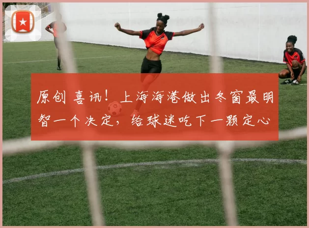 原创 喜讯!上海海港做出冬窗最明智一个决定,给球迷吃下一颗定心丸