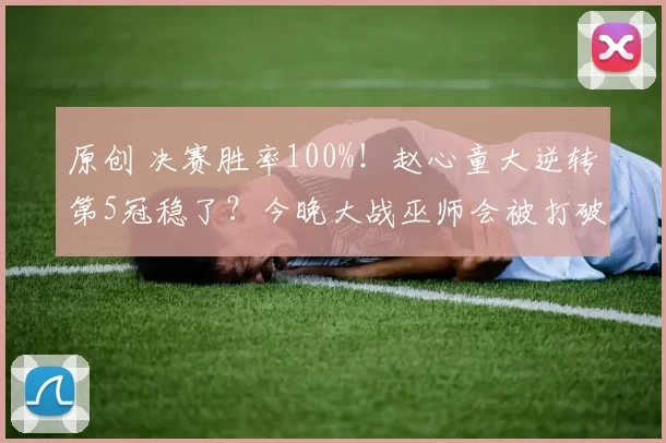 原创 决赛胜率100%！赵心童大逆转第5冠稳了？今晚大战巫师会被打破吗？