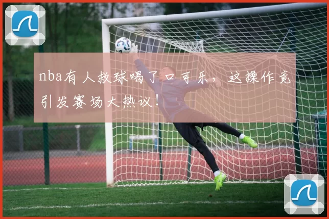 nba有人救球喝了口可乐，这操作竟引发赛场大热议！