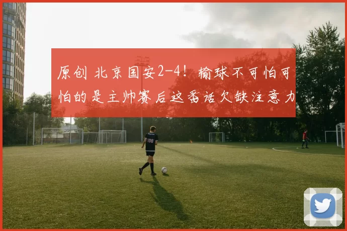 原创 北京国安2-4！输球不可怕可怕的是主帅赛后这番话欠缺注意力！