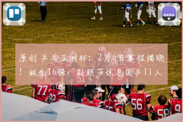 原创 乒乓亚洲杯：2月6日赛程揭晓！诞生16强，孙颖莎休息国乒11人迎战