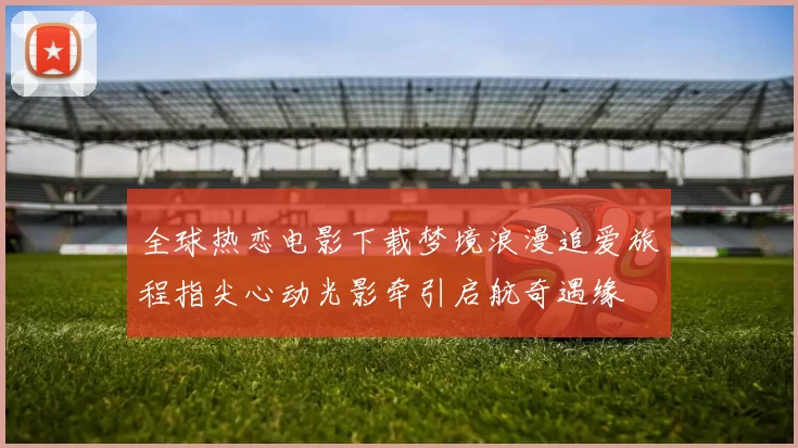 全球热恋电影下载梦境浪漫追爱旅程指尖心动光影牵引启航奇遇缘