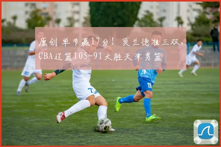 原创 单节赢17分！莫兰德准三双，CBA辽篮105-91大胜天津男篮
