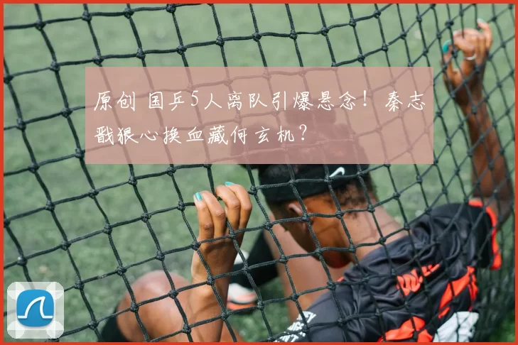 原创 国乒5人离队引爆悬念！秦志戬狠心换血藏何玄机？