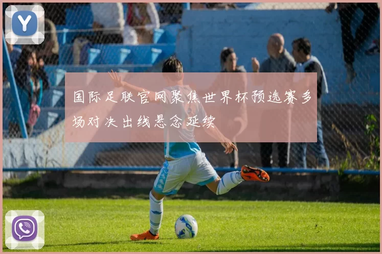 国际足联官网聚焦世界杯预选赛多场对决出线悬念延续