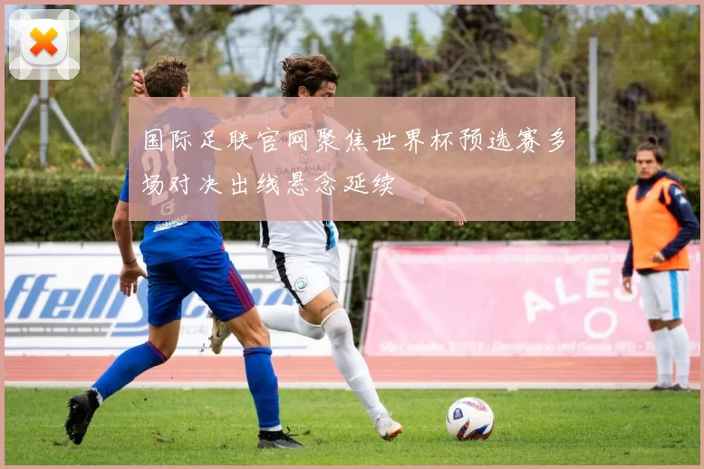国际足联官网聚焦世界杯预选赛多场对决出线悬念延续