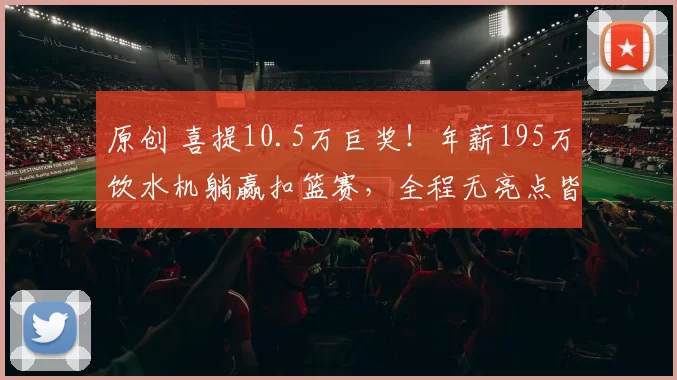 原创 喜提10.5万巨奖!年薪195万饮水机躺赢扣篮赛,全程无亮点皆是尿点
