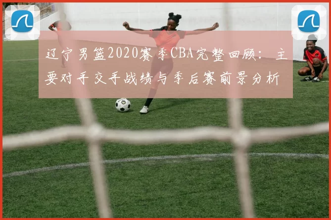 辽宁男篮2020赛季CBA完整回顾:主要对手交手战绩与季后赛前景分析