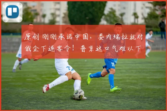 原创 刚刚承诺中国，委内瑞拉就对俄企下逐客令！普京这口气难以下咽