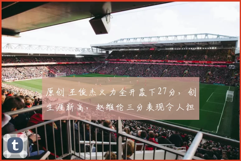 原创 王俊杰火力全开轰下27分，创生涯新高，赵维伦三分表现令人担忧