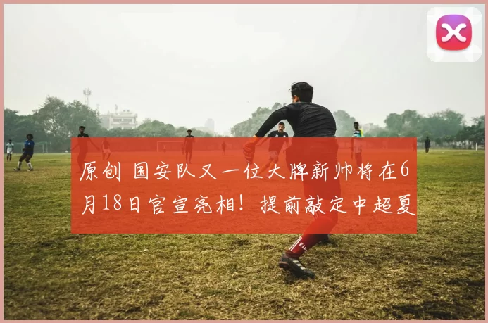 原创 国安队又一位大牌新帅将在6月18日官宣亮相！提前敲定中超夏窗7人离队，值得期待