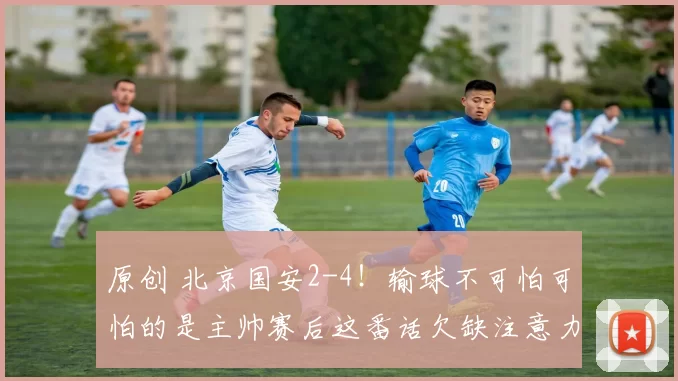 原创 北京国安2-4！输球不可怕可怕的是主帅赛后这番话欠缺注意力！