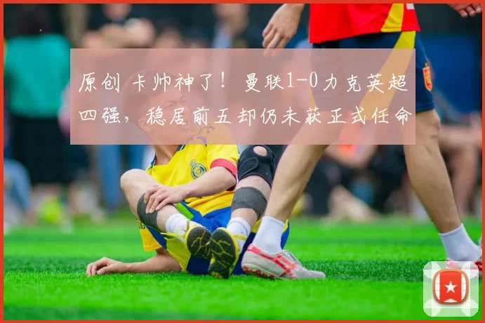 原创 卡帅神了！曼联1-0力克英超四强，稳居前五却仍未获正式任命