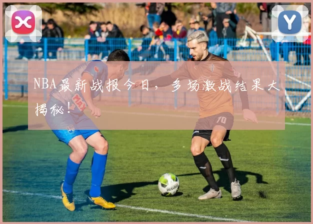 NBA最新战报今日，多场激战结果大揭秘！